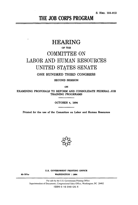handle is hein.cbhear/cbhearings6552 and id is 1 raw text is: S. HRG. 103-812
THE JOB CORPS PROGRAM

HEARING
OF THE
COMMITTEE ON
LABOR AND HUMAN RESOURCES
UNITED STATES SENATE
ONE HUNDRED THIRD CONGRESS
SECOND SESSION
ON
EXAMINING PROPOSALS TO REFORM AND CONSOLIDATE FEDERAL JOB
TRAINING PROGRRAMS
OCTOBER 4, 1994
Printed for the use of the Committee on Labor and Human Resources

83-757ce

U.S. GOVERNMENT PRINTING OFFICE
WASHINGTON : 1994

For sale by the U.S. Government Printing Office
Superintendent of Documents, Congressional Sales Office, Washington, DC 20402
ISBN 0-16-046126-X


