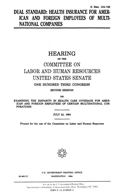 handle is hein.cbhear/cbhearings6553 and id is 1 raw text is: DUAL STANDARD: HEALTH INSURANCE
ICAN AND FOREIGN EMPLOYEES
NATIONAL COMPANIES

S. Hac. 103-729
FOR AMER-
OF MULTI-

HEARING
OF THE
COMMITTEE ON
LABOR AND HUMAN RESOURCES
UNITED STATES SENATE
ONE HUNDRED THIRD CONGRESS
SECOND SESSION
ON
EXAMINING THE DISPARITY IN HEALTH CARE COVERAGE FOR AMER-
ICAN AND FOREIGN EMPLOYEES OF CERTAIN MULTINATIONAL COR-
PORATIONS
JULY 22, 1994
Printed for the use of the Committee on Labor and Human Resources
0

82-962 CC

U.S. GOVERNMENT PRINTING OFFICE
WASHINGTON : 1994

hit .ale h% h L  G-rernment PrantingOf-
Super ncmndcn ti D,,r unicnt, ( ngre-itinal Nale, OIIIc. HA jhmpion. DC 2 I
ISBN 0 16-045868-4


