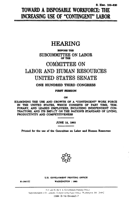 handle is hein.cbhear/cbhearings6559 and id is 1 raw text is: S. Hao. 103-420
TOWARD A DISPOSABLE WORKFORCE THE
INCREASING USE OF CONTINGENT LABOR

HEARING
BEFORE I
SUBCOMMITTEE ON LABOR
OF TH
COMMITTEE ON
LABOR AND HUMAN RESOURCES
UNITED STATES SENATE
ONE HUNDRED THIRD CONGRESS
FIRST SESSION
ON
EXAMINING THE USE AND GROWTH OF A 'CONTINGENT WORK FORCE
IN THE UNITED STATES, WHICH CONSISTS OF PART TIME, TEM.
PORARY, AND LEASED EMPLOYEES, INCLUDING INDEPENDENT CON-
TRACTORS, AND ITS IMPACT ON THE NATION'S STANDARD OF LIVING,
PRODUCTIVITY AND COMPETITIVENESS
JUNE 15, 1993
Printed for the use of the Committee on Labor and Human Resources

81-346 CC

U.S. COVERNMENT PRINTING OFFICE
WASHINGTON : 1993

Ior  lc b I he L S Gmernment Prinin- ( I I, c
Superintendentl) .unni ConwrII'nI SJ IC' ()lI.Kc %% jHhtnrn I)( 2(wl C
ISBN 0-16-044662-7


