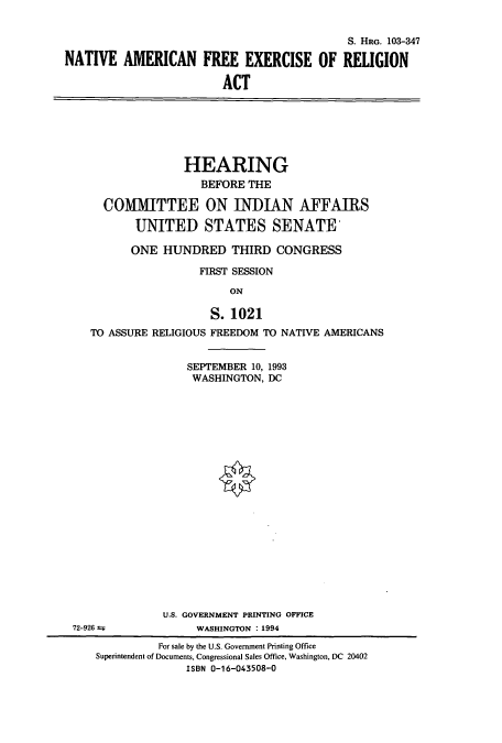 handle is hein.cbhear/cbhearings6568 and id is 1 raw text is: S. HRG. 103-347
NATIVE AMERICAN FREE EXERCISE OF RELIGION
ACT

HEARING
BEFORE THE
COMMITTEE ON INDIAN AFFAIRS
UNITED STATES SENATE'
ONE HUNDRED THIRD CONGRESS
FIRST SESSION
ON
S. 1021
TO ASSURE RELIGIOUS FREEDOM TO NATIVE AMERICANS
SEPTEMBER 10, 1993
WASHINGTON, DC
U.S. GOVERNMENT PRINTING OFFICE
72-926              WASHINGTON : 1994
For sale by the U.S. Government Printing Office
Superintendent of Documents, Congressional Sales Office, Washington, DC 20402
ISBN 0-16-043508-0


