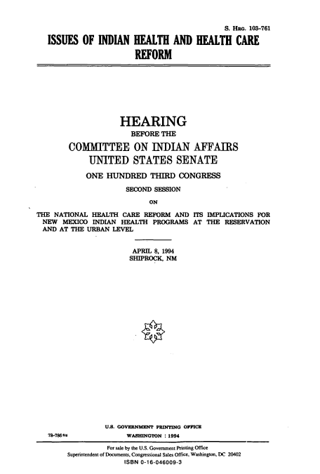 handle is hein.cbhear/cbhearings6572 and id is 1 raw text is: S. Hao. 103-761
ISSUES OF INDIAN HEALTH AND IEALTH CARE
REFORM

HEARING
BEFORE THE
COMMITTEE ON INDIAN AFFAIRS
UNITED STATES SENATE
ONE HUNDRED THIRD CONGRESS
SECOND SESSION
ON

THE NATIONAL HEALTH CARE REFORM AND
NEW MEXICO INDIAN HEALTH PROGRAMS
AND AT THE URBAN LEVEL

ITS IMPLICATIONS FOR
AT THE RESERVATION

APRIL 8, 1994
SHIPROCK, NM
U.S. GOVERNMENT PRINTING OFFICE
WASHINGTON : 1994

78-7869-

For sale by the U.S. Government Printing Office
Superintendent of Documents, Congressional Sales Office, Washington, DC 20402
ISBN 0-16-046009-3


