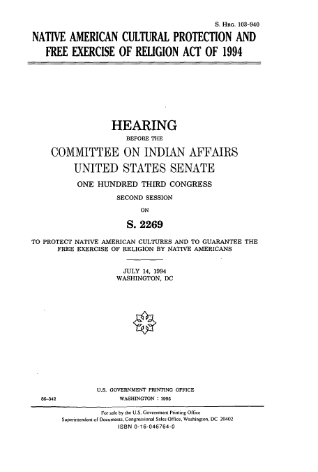 handle is hein.cbhear/cbhearings6577 and id is 1 raw text is: S. HRG. 103-940
NATIVE AMERICAN CULTURAL PROTECTION AND
FREE EXERCISE OF RELIGION ACT OF 1994

HEARING
BEFORE THE
COMMITTEE ON INDIAN AFFAIRS
UNITED STATES SENATE
ONE HUNDRED THIRD CONGRESS
SECOND SESSION
ON
S. 2269
TO PROTECT NATIVE AMERICAN CULTURES AND TO GUARANTEE THE
FREE EXERCISE OF RELIGION BY NATIVE AMERICANS

JULY 14, 1994
WASHINGTON, DC
U.S. GOVERNMENT PRINTING OFFICE
WASHINGTON : 1995

86-342

For sale by the U.S. Government Printing Office
Superintendent of Documents, Congressional Sales Office, Washington, DC 20402
ISBN 0-16-046764-0


