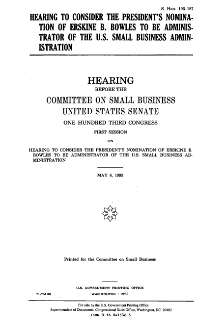 handle is hein.cbhear/cbhearings6579 and id is 1 raw text is: S. HRG. 103-187
HEARING TO CONSIDER THE PRESIDENT'S NOMINA-
TION OF ERSKINE B. BOWLES TO BE ADMINIS-
TRATOR OF THE U.S. SMALL BUSINESS ADMIN-
ISTRATION

HEARING
BEFORE THE
COMMITTEE ON SMALL BUSINESS
UNITED STATES SENATE
ONE HUNDRED THIRD CONGRESS
FIRST SESSION
ON
HEARING TO CONSIDER THE PRESIDENT'S NOMINATION OF ERSKINE B.
BOWLES TO BE ADMINISTRATOR OF THE U.S. SMALL BUSINESS AD-
MINISTRATION

71-764 -

MAY 6, 1993
Printed for the Committee on Small Business
U.S. GOVERNMENT PRINTING OFFICE
WASHINGTON : 1993

For sale by the U.S. Government Printing Office
Superintendent of Documents, Congressional Sales Office, Washington, DC 20402
ISBN 0-16-041536-5


