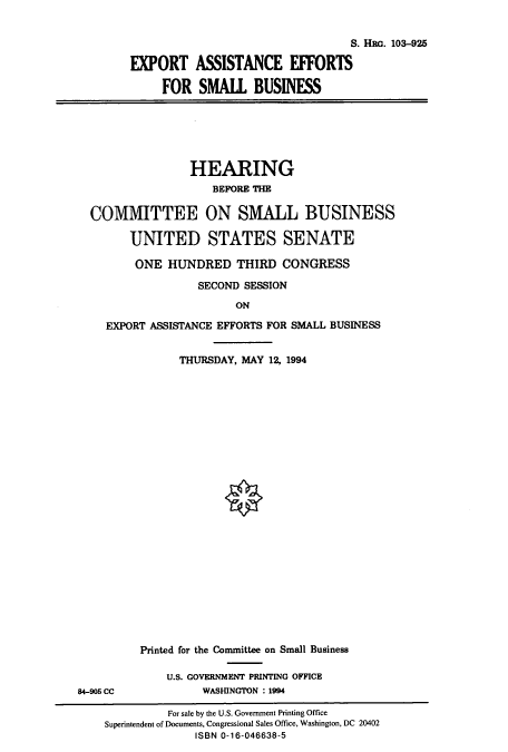 handle is hein.cbhear/cbhearings6585 and id is 1 raw text is: S. HRG. 103-925
EXPORT ASSISTANCE EFFORTS
FOR SMALL BUSINESS

HEARING
BEFORE THE
COMMITTEE ON SMALL BUSINESS
UNITED STATES SENATE
ONE HUNDRED THIRD CONGRESS
SECOND SESSION
ON
EXPORT ASSISTANCE EFFORTS FOR SMALL BUSINESS

THURSDAY, MAY 12, 1994
Printed for the Committee on Small Business
U.S. GOVERNMENT PRINTING OFFICE
WASHINGTON : 1994

84-905 CC

For sale by the U.S. Government Printing Office
Superintendent of Documents, Congressional Sales Office, Washington, DC 20402
ISBN 0-16-046638-5


