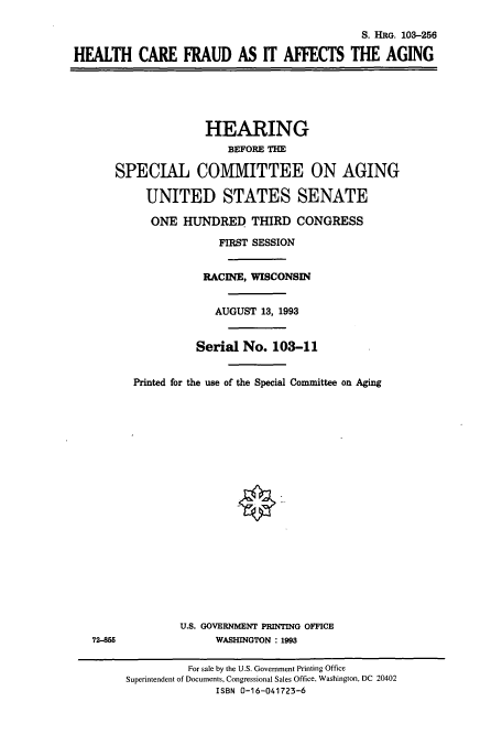 handle is hein.cbhear/cbhearings6589 and id is 1 raw text is: S. HRG. 103-256
HEALTH CARE FRAUD AS IT AFFECTS THE AGING
HEARING
BEFORE THE
SPECIAL COMMITTEE ON AGING
UNITED STATES SENATE
ONE HUNDRED THIRD CONGRESS
FIRST SESSION
RACINE, WISCONSIN
AUGUST 13, 1993
Serial No. 103-11
Printed for the use of the Special Committee on Aging
U.S. GOVERNMENT PRINTING OFFICE
72-855                WASHINGTON : 1993
For sale by the U.S. Government Printing Office
Superintendent of Documents, Congressional Sales Office, Washington, DC 20402
ISBN 0-16-041723-6


