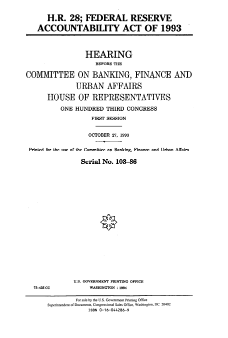 handle is hein.cbhear/cbhearings6603 and id is 1 raw text is: H.R. 28; FEDERAL RESERVE
ACCOUNTABILITY ACT OF 1993
HEARING
BEFORE THE
COMMITTEE ON BANKING, FINANCE AND
URBAN AFFAIRS
HOUSE OF REPRESENTATIVES
ONE HUNDRED THIRD CONGRESS
FIRST SESSION
OCTOBER 27, 1993
Printed for the use of the Committee on Banking, Finance and Urban Affairs
Serial No. 103-86

73-435 CC

U.S. GOVERNMENT PRINTING OFFICE
WASHINGTON : 1994

For sale by the U.S. Government Printing Office
Superintendent of Documents, Congressional Sales Office, Washington, DC 20402
ISBN 0-16-044286-9


