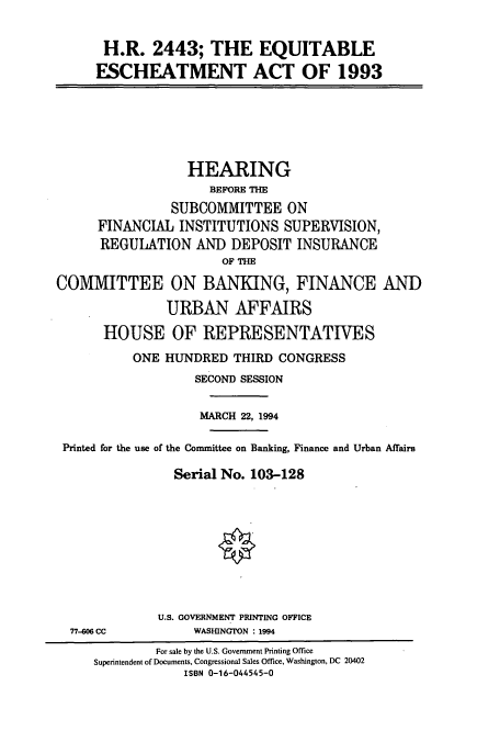 handle is hein.cbhear/cbhearings6607 and id is 1 raw text is: H.R. 2443; THE EQUITABLE
ESCHEATMENT ACT OF 1993

HEARING
BEFORE THE
SUBCOMMITTEE ON
FINANCIAL INSTITUTIONS SUPERVISION,
REGULATION AND DEPOSIT INSURANCE
OF THE
COMMITTEE ON BANKING, FINANCE AND
URBAN AFFAIRS
HOUSE OF REPRESENTATIVES
ONE HUNDRED THIRD CONGRESS
SECOND SESSION
MARCH 22, 1994
Printed for the use of the Conunittee on Banking, Finance and Urban Affairs
Serial No. 103-128
U.S. GOVERNMENT PRINTING OFFICE

77-606 CC

WASHINGTON : 1994

For sale by the U.S. Government Printing Office
Superintendent of Documents, Congressional Sales Office, Washington, DC 20402
ISBN 0-16-044545-0


