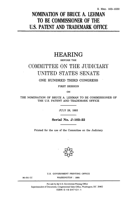 handle is hein.cbhear/cbhearings6613 and id is 1 raw text is: S. HRG. 103-1032
NOMINATION OF BRUCE A. LEHMAN
TO BE COMMISSIONER OF THE
U.S. PATENT AND TRADEMARK OFFICE
HEARING
BEFORE THE
COMMITTEE ON THE JUDICIARY
UNITED STATES SENATE
ONE HUNDRED THIRD CONGRESS
FIRST SESSION
ON
THE NOMINATION OF BRUCE A. LEHMAN TO BE COMMISSIONER OF
THE U.S. PATENT AND TRADEMARK OFFICE
JULY 28, 1993
Serial No. J-103-22
Printed for the use of the Committee on the Judiciary
U.S. GOVERNMENT PRINTING OFFICE
90-501 CC         WASHINGTON : 1995

For sale by the U.S. Government Printing Office
Superintendent of Documents, Congressional Sales Office, Washington, DC 20402
ISBN 0-16-047131-1


