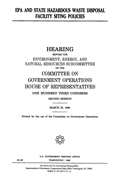 handle is hein.cbhear/cbhearings6625 and id is 1 raw text is: EPA AND

STATE HAZARDOUS WASTE DISPOSAL
FACILITY SITING POLICIES

HEARING
BEFORE THE
ENVIRONMENT, ENERGY, AND
NATURAL RESOURCES SUBCOMIMITTEE
OF THE
COMMITTEE ON
GOVERNMENT OPERATIONS
HOUSE OF REPRESENTATIVES
ONE HIJNDRED THIRD CONGRESS
SECOND SESSION
MARCH 25, 1994
Printed for the use of the Committee on Government Operations
U.S. GOVERNMENT PRINTING OFFICE
49-486                WASHINGTON : 1998
For sale by the U.S. Government Printing Office
Superintendent of Documents, Congressional Sales Office, Washington, DC 20402
ISBN 0-16-057171-5


