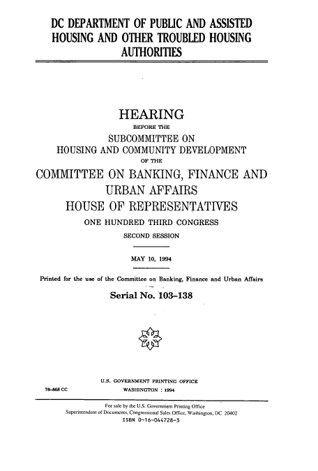 handle is hein.cbhear/cbhearings6630 and id is 1 raw text is: DC DEPARTMENT OF PUBLIC AND ASSISTED
HOUSING AND OTHER TROUBLED HOUSING
AUTHORITIES

HEARING
BEFORE THE
SUBCOMMITTEE ON
HOUSING AND COMMUNITY DEVELOPMENT
OF THE
COMMITTEE ON BANKING, FINANCE AND
URBAN AFFAIRS
HOUSE OF REPRESENTATIVES
ONE HUNDRED THIRD CONGRESS
SECOND SESSION

MAY 10, 1994

Printed for the use of the Committee on Banking, Finance and Urban Affairs
Serial No. 103-138

784r.8 CC

U.S. GOVERNMENT PRINTING OFFICE
WASHINGTON : 1994

For sale by the U.S. Government Printing Office
Superintendent of Documents, Congressional Sales Office, Washington, DC 20402
ISBN 0-16-044728-3



