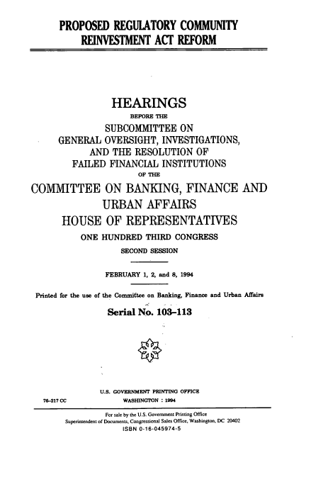 handle is hein.cbhear/cbhearings6633 and id is 1 raw text is: PROPOSED REGULATORY COMMUNITY
REINVESTMENT ACT REFORM

HEARINGS
BEFORE THE
SUBCOMMITTEE ON
GENERAL OVERSIGHT, INVESTIGATIONS,
AND THE RESOLUTION OF
FAILED FINANCIAL INSTITUTIONS
OF TH-E
COMMITTEE ON BANKING, FINANCE AND
URBAN AFFAIRS
HOUSE OF REPRESENTATIVES
ONE HUNDRED THIRD CONGRESS
SECOND SESSION
FEBRUARY 1, 2, and 8, 1994
Printed for the use of the Committee on Banking, Finance and Urban Affairs
Serial No. 103-113
U.S. GOVERNMENT PRINTING OFFICE

76-217 CC

WASHINGTON : 1994

For sale by the U.S. Government Printing Office
Superintendent of Documents, Congressional Sales Office, Washington, DC 20402
ISBN 0-16-045974-5


