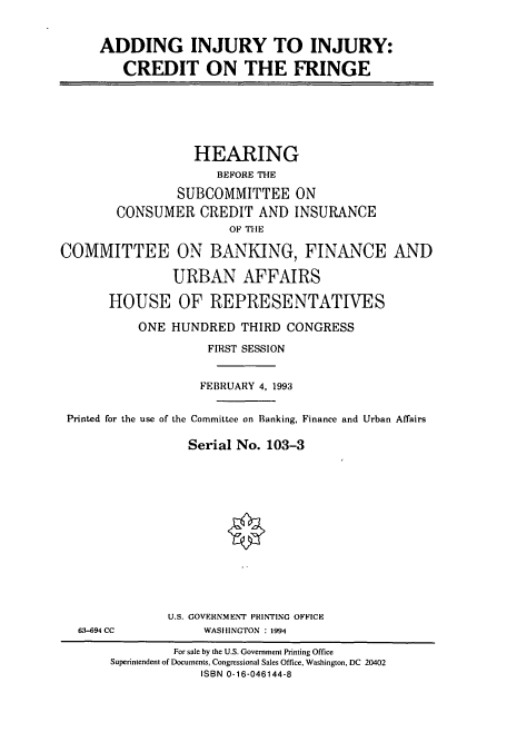 handle is hein.cbhear/cbhearings6634 and id is 1 raw text is: ADDING INJURY TO INJURY:
CREDIT ON THE FRINGE

HEARING
BEFORE THE
SUBCOMMITTEE ON
CONSUMER CREDIT AND INSURANCE
OF THE
COMMITTEE ON BANKING, FINANCE AND
URBAN AFFAIRS
HOUSE OF REPRESENTATIVES
ONE HUNDRED THIRD CONGRESS
FIRST SESSION
FEBRUARY 4, 1993
Printed for the use of the Committee on Banking, Finance and Urban Affairs
Serial No. 103-3

63-694 CC

U.S. GOVERNMENT PRINTING OFFICE
WASHINGTON : 1994

For sale by the U.S. Government Printing Office
Superintendent of Documents, Congressional Sales Office, Washington, DC 20402
ISBN 0-16-046144-8



