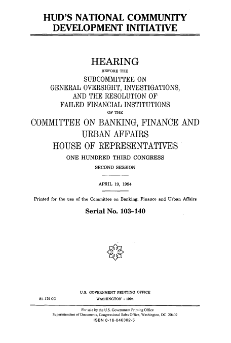 handle is hein.cbhear/cbhearings6642 and id is 1 raw text is: HUD'S NATIONAL COMMUNITY
DEVELOPMENT INITIATIVE

HEARING
BEFORE THE
SUBCOMMITTEE ON
GENERAL OVERSIGHT, INVESTIGATIONS,
AND THE RESOLUTION OF
FAILED FINANCIAL INSTITUTIONS
OF THE
COMMITTEE ON BANKING, FINANCE AND
URBAN AFFAIRS
HOUSE OF REPRESENTATIVES
ONE HUNDRED THIRD CONGRESS
SECOND SESSION
APRIL 19, 1994
Printed for the use of the Committee on Banking, Finance and Urban Affairs
Serial No. 103-140

81-176 CC

U.S. GOVERNMENT PRINTING OFFICE
WASHINGTON : 1994

For sale by the U.S. Government Printing Office
Superintendent of Documents, Congressional Sales Office, Washington, DC 20402
ISBN 0-16-046302-5


