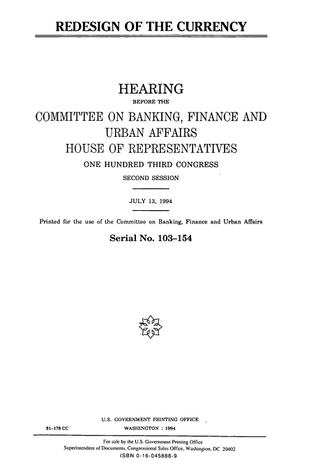 handle is hein.cbhear/cbhearings6652 and id is 1 raw text is: REDESIGN OF THE CURRENCY

HEARING
BEFORE THE
COMMITTEE ON BANKING, FINANCE AND
URBAN AFFAIRS
HOUSE OF REPRESENTATIVES
ONE HUNDRED THIRD CONGRESS
SECOND SESSION
JULY 13, 1994
Printed for the use of the Committee on Banking, Finance and Urban Affairs
Serial No. 103-154

81-178 CC

U.S. GOVERNMENT PRINTING OFFICE
WASHINGTON : 1994

For sale by the U.S. Government Printing Office
Superintendent of Documents, Congressional Sales Office, Washington, DC 20402
ISBN 0-16-045888-9


