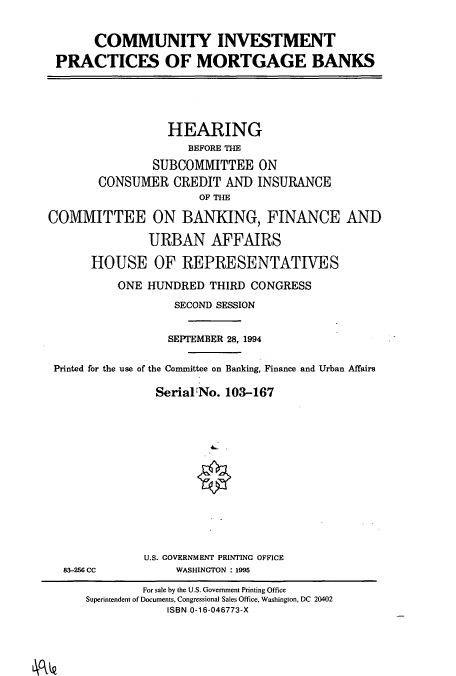 handle is hein.cbhear/cbhearings6654 and id is 1 raw text is: COMMUNITY INVESTMENT
PRACTICES OF MORTGAGE BANKS
HEARING
BEFORE THE
SUBCOMMITTEE ON
CONSUMER CREDIT AND INSURANCE
OF THE
COMMITTEE ON BANKING, FINANCE AND
URBAN AFFAIRS
HOUSE OF REPRESENTATIVES
ONE HUNDRED THIRD CONGRESS
SECOND SESSION
SEPTEMBER 28, 1994
Printed for the use of the Committee on Banking, Finance and Urban Affairs
SerialNo. 103-167
U.S. GOVERNMENT PRINTING OFFICE
83-256 CC      WASHINGTON : 1995

For sale by the U.S. Government Printing Office
Superintendent of Documents, Congressional Sales Office, Washington, DC 20402
ISBN 0-16-046773-X


