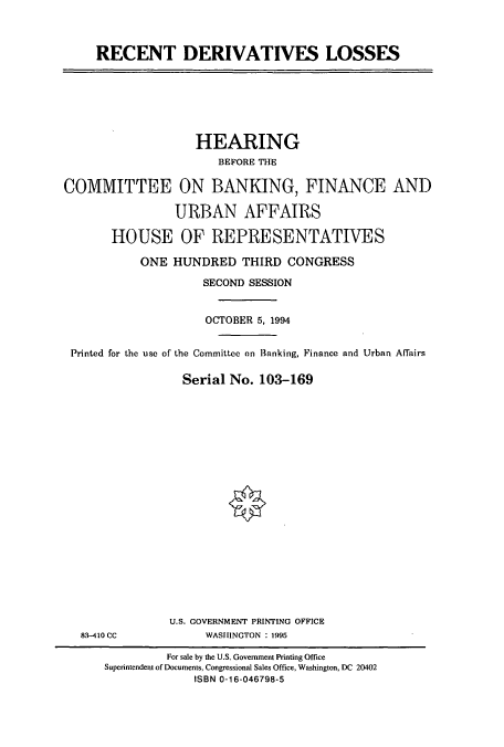 handle is hein.cbhear/cbhearings6656 and id is 1 raw text is: RECENT DERIVATIVES LOSSES

HEARING
BEFORE THE
COMMITTEE ON BANKING, FINANCE AND
URBAN AFFAIRS
HOUSE OF REPRESENTATIVES
ONE HUNDRED THIRD CONGRESS
SECOND SESSION
OCTOBER 5, 1994
Printed for the use of the Committee on Banking, Finance and Urban Affairs
Serial No. 103-169

83-410 CC

U.S. GOVERNMENT PRINTING OFFICE
WASHINGTON : 1995

For sale by the U.S. Government Printing Office
Superintendent of Documents, Congressional Sales Office, Washington, DC 20402
ISBN 0-16-046798-5


