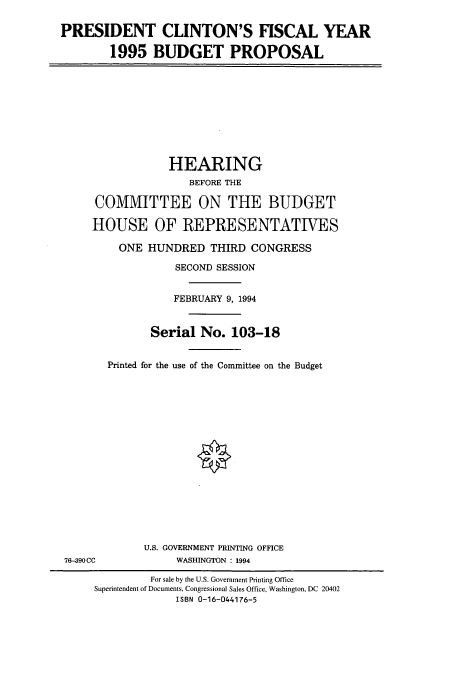 handle is hein.cbhear/cbhearings6667 and id is 1 raw text is: PRESIDENT CLINTON'S FISCAL YEAR
1995 BUDGET PROPOSAL

HEARING
BEFORE THE
COMMITTEE ON THE BUDGET
HOUSE OF REPRESENTATIVES
ONE HUNDRED THIRD CONGRESS
SECOND SESSION
FEBRUARY 9, 1994
Serial No. 103-18
Printed for the use of the Committee on the Budget

U.S. GOVERNMENT PRINTING OFFICE
WASHINGTON : 1994

76-390CC

For sale by the U.S. Government Printing Office
Superintendent of Documents, Congressional Sales Office, Washington, DC 20402
ISBN 0-16-044176-5


