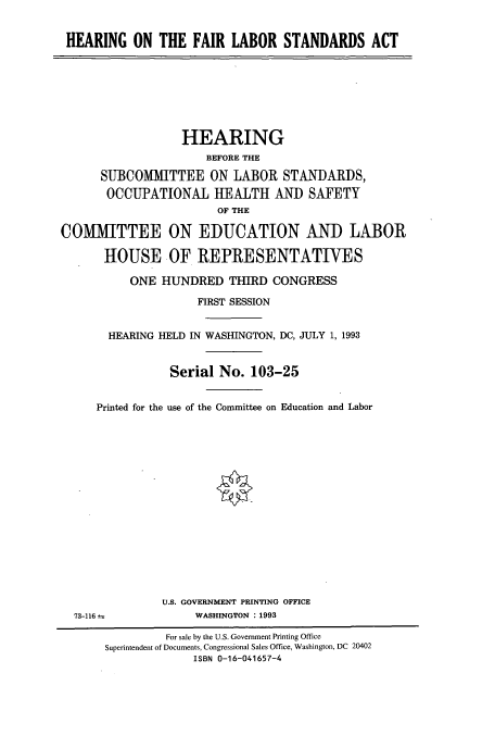 handle is hein.cbhear/cbhearings6681 and id is 1 raw text is: HEARING ON THE FAIR LABOR STANDARDS ACT

HEARING
BEFORE THE
SUBCOMMITTEE ON LABOR STANDARDS,
OCCUPATIONAL HEALTH AND SAFETY
OF THE

COMlMITTEE
HOUSE

ON EDUCATION AND LABOR
OF REPRESENTATIVES

ONE HUNDRED THIRD CONGRESS
FIRST SESSION
HEARING HELD IN WASHINGTON, DC, JULY 1, 1993
Serial No. 103-25
Printed for the use of the Committee on Education and Labor
U.S. GOVERNMENT PRINTING OFFICE
73-116 e                   WASHINGTON : 1993
For sale by the U.S. Government Printing Office
Superintendent of Documents, Congressional Sales Office, Washington, DC 20402
ISBN 0-16-041657-4


