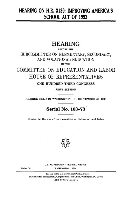 handle is hein.cbhear/cbhearings6700 and id is 1 raw text is: HEARING ON H.R. 3130: IMPROVING AMERICA'S
SCHOOL ACT OF 1993

HEARING
BEFORE THE
SUBCOMMITTEE ON ELEMENTARY, SECONDARY,
AND VOCATIONAL EDUCATION
OF THE
COMMITTEE ON EDUCATION AND LABOR
HOUSE OF REPRESENTATIVES
ONE HUNDRED THIRD CONGRESS
FIRST SESSION
HEARING HELD IN WASHINGTON, DC, SEPTEMBER 23, 1993
Serial No. 103-73
Printed for the use of the Committee on Education and Labor

81-244 CC

U.S. GOVERNMENT PRINTING OFFICE
WASHINGTON : 1994

For sale by the U.S. Government Printing Office
Superintendent of Documents, Congressional Sales Office, Washington, DC 20402
ISBN 0-16-044735-6



