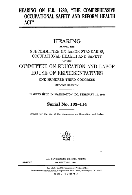 handle is hein.cbhear/cbhearings6722 and id is 1 raw text is: HEARING ON H.R. 1280, THE COMPREHENSIVE
OCCUPATIONAL SAFETY AND REFORM HEALTH
ACT

HEARING
BEFORE THE
SUBCOMMITTEE ON LABOR STANDARDS,
OCCUPATIONAL HEALTH AND SAFETY
OF THE
COMMITTEE ON EDUCATION AND LABOR
HOUSE OF REPRESENTATIVES
ONE HUNDRED THIRD CONGRESS
SECOND SESSION
HEARING HELD IN WASHINGTON, DC, FEBRUARY 10, 1994
Serial No. 103-114
Printed for the use of the Committee on Education and Labor
U.S. GOVERNMENT PRINTING OFFICE
86-557 CC            WASHINGTON : 1994
For sale by the U.S. Government Printing Office
Superintendent of Documents, Congressional Sales Office, Washington, DC 20402
ISBN 0-16-046575-3


