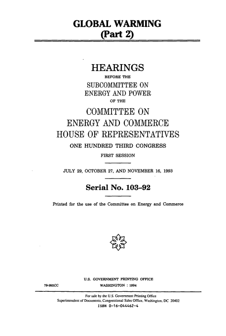 handle is hein.cbhear/cbhearings6740 and id is 1 raw text is: GLOBAL WARMING
(Part 2)
HEARINGS
BEFORE THE
SUBCOMMITTEE ON
ENERGY AND POWER
OF THE
COMMITTEE ON
ENERGY AND COMMERCE
HOUSE OF REPRESENTATIVES
ONE HUNDRED THIRD CONGRESS
FIRST SESSION
JULY 29, OCTOBER 27, AND NOVEMBER 16, 1993
Serial No. 103-92
Printed for the use of the Committee on Energy and Commerce
U.S. GOVERNMENT PRINTING OFFICE
79-995CC            WASHINGTON : 1994
For sale by the U.S. Government Printing Office
Superintendent of Documents, Congressional Sales Office, Washington, DC 20402
ISBN 0-16-044462-4


