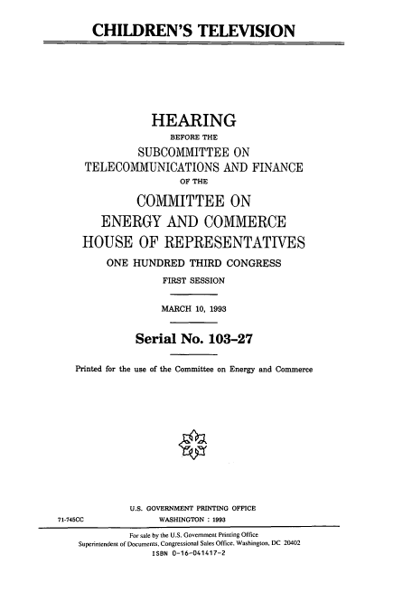 handle is hein.cbhear/cbhearings6741 and id is 1 raw text is: CHILDREN'S TELEVISION
HEARING
BEFORE THE
SUBCOMMITTEE ON
TELECOMMUNICATIONS AND FINANCE
OF THE
COMMITTEE ON
ENERGY AND COMMERCE
HOUSE OF REPRESENTATIVES
ONE HUNDRED THIRD CONGRESS
FIRST SESSION
MARCH 10, 1993
Serial No. 103-27
Printed for the use of the Committee on Energy and Commerce
U.S. GOVERNMENT PRINTING OFFICE
71-745CC             WASHINGTON : 1993
For sale by the U.S. Government Printing Office
Superintendent of Documents, Congressional Sales Office, Washington, DC 20402
ISBN 0-16-041417-2


