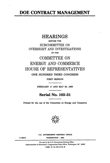 handle is hein.cbhear/cbhearings6747 and id is 1 raw text is: DOE CONTRACT MANAGEMENT
HEARINGS
BEFORE THE
SUBCOMMITTEE ON
OVERSIGHT AND INVESTIGATIONS
OF THE
COMMITTEE ON
ENERGY AND COMMERCE
HOUSE OF REPRESENTATIVES
ONE HUNDRED THIRD CONGRESS
FIRST SESSION
FEBRUARY 17 AND MAY 26, 1993
Serial No. 103-31
Printed for the use of the Committee on Energy and Commerce
U.S. GOVERNMENT PRINTING OFFICE
71-495CC            WASHINGTON : 1993
For sale by the U.S. Government Printing Office
Superintendent of Documents, Congressional Sales Office, Washington, DC 20402
ISBN 0-16-041476-8


