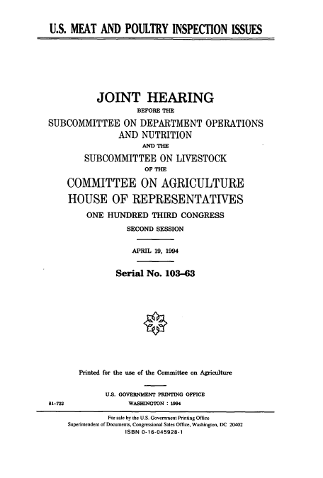 handle is hein.cbhear/cbhearings6752 and id is 1 raw text is: U.S. MEAT AND POULTRY INSPECTION ISSUES

JOINT HEARING
BEFORE THE
SUBCOMMITTEE ON DEPARTMENT OPERATIONS
AND NUTRITION
AND TE
SUBCOMMITTEE ON LIVESTOCK
OF THE
COMMITTEE ON AGRICULTURE
HOUSE OF REPRESENTATIVES

ONE HUNDRED THIRD CONGRESS
SECOND SESSION
APRIL 19, 1994
Serial No. 103-63
Printed for the use of the Committee on Agriculture
U.S. GOVERNMENT PRINTING OFFICE
WASHINGTON : 1994

81-722

For sale by the U.S. Government Printing Office
Superintendent of Documents, Congressional Sales Office, Washington, DC 20402
ISBN 0-16-045928-1


