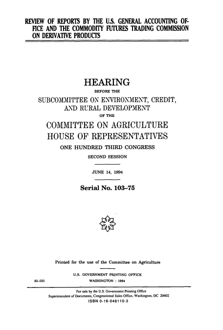 handle is hein.cbhear/cbhearings6755 and id is 1 raw text is: REVIEW OF REPORTS BY THE U.S. GENERAL ACCOUNTING OF-
FICE AND THE COMMODITY FUI'URES TRADING COMMISSION
ON DERIVATIVE PRODUCTS
HEARING
BEFORE THE
SUBCOMMITTEE ON ENVIRONMENT, CREDIT,
AND RURAL DEVELOPMENT
OF THE
COMMITTEE ON AGRICULTURE
HOUSE OF REPRESENTATIVES
ONE HUNDRED THIRD CONGRESS
SECOND SESSION
JUNE 14, 1994
Serial No. 103-75
Printed for the use of the Committee on Agriculture
U.S. GOVERNMENT PRINTING OFFICE
83-525             WASHINGTON : 1994
For sale by the U.S. Government Printing Office
Superintendent of Documents, Congressional Sales Office, Washington, DC 20402
ISBN 0-16-046110-3


