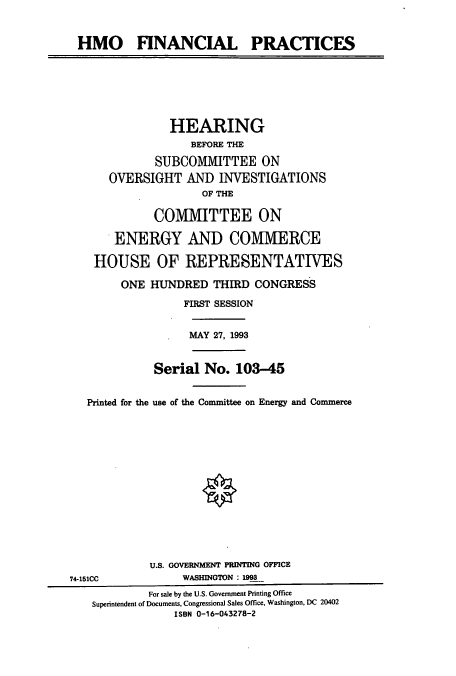 handle is hein.cbhear/cbhearings6761 and id is 1 raw text is: HMO FINANCIAL PRACTICES
HEARING
BEFORE THE
SUBCOMMITTEE ON
OVERSIGHT AND INVESTIGATIONS
OF THE
COMMITTEE ON
ENERGY AND COMIMIERCE
HOUSE OF REPRESENTATIVES
ONE HUNDRED THIRD CONGRESS
FIRST SESSION
MAY 27, 1993
Serial No. 103-45
Printed for the use of the Committee on Energy and Commerce
U.S. GOVERNMENT PRINTING OFFICE
74-151CC             WASHINGTON : 199
For sale by the U.S. Government Printing Office
Superintendent of Documents, Congressional Sales Office, Washington, DC 20402
ISBN 0-16-043278-2


