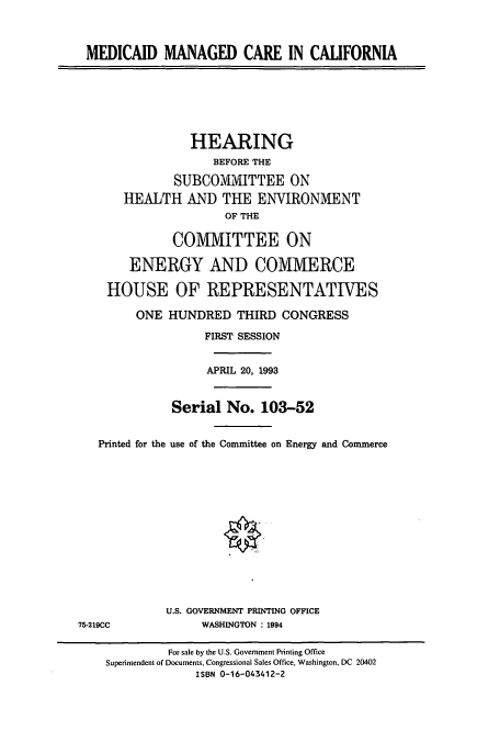handle is hein.cbhear/cbhearings6766 and id is 1 raw text is: MEDICAID MANAGED CARE IN CAUFORNIA
HEARING
BEFORE THE
SUBCOMMITTEE ON
HEALTH AND THE ENVIRONMENT
OF THE
COMMITTEE ON
ENERGY AND COMMERCE
HOUSE OF REPRESENTATIVES
ONE HUNDRED THIRD CONGRESS
FIRST SESSION
APRIL 20, 1993
Serial No. 103-52
Printed for the use of the Committee on Energy and Commerce
U.S. GOVERNMENT PRINTING OFFICE
75-219CC              WASHINGTON : 1994
For sale by the U.S. Government Printing Office
Superintendent of Documents, Congressional Sales Office, Washington, DC 20402
ISBN 0-16-043412-2


