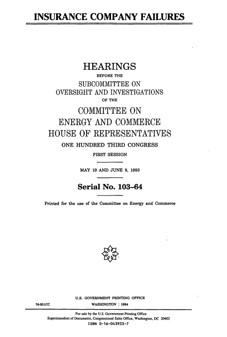 handle is hein.cbhear/cbhearings6775 and id is 1 raw text is: INSURANCE COMPANY FAILURES
HEARINGS
BEFORE THE
SUBCOMMITTEE ON
OVERSIGHT AND INVESTIGATIONS
OF THE
COMMITTEE ON
ENERGY AND COMMERCE
HOUSE OF REPRESENTATIVES
ONE HUNDRED THIRD CONGRESS
FIRST SESSION
MAY 19 AND JUNE 9, 1993
Serial No. 103-64
Printed for the use of the Committee on Energy and Commerce
U.S. GOVERNMENT PRINTING OFFICE
76-831CC            WASHINGTON : 1994
For sale by the U.S. Government Printing Office
Superintendent of Documents, Congressional Sales Office, Washington, DC 20402
ISBN 0-16-043933-7


