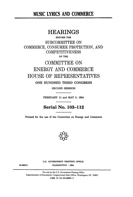 handle is hein.cbhear/cbhearings6800 and id is 1 raw text is: MUSIC LYRICS AND COMMERCE
HEARINGS
BEFORE THE
SUBCOMMITTEE ON
COMMERCE, CONSUMER PROTECTION, AND
COMPETITIVENESS
OF THE
COMMITTEE ON
ENERGY AND COMMERCE
HOUSE OF REPRESENTATIVES
ONE HUNDRED THIRD CONGRESS
SECOND SESSION
FEBRUARY 11 and MAY 5, 1994
Serial No. 103-112
Printed for the use of the Committee on Energy and Commerce
U.S. GOVERNMENT PRINTING OFFICE
82-668CC             WASHINGTON : 1994
For sale by the U.S. Government Printing Office
Superintendent of Documents, Congressional Sales Office, Washington, DC 20402
ISBN 0-16-044889-1


