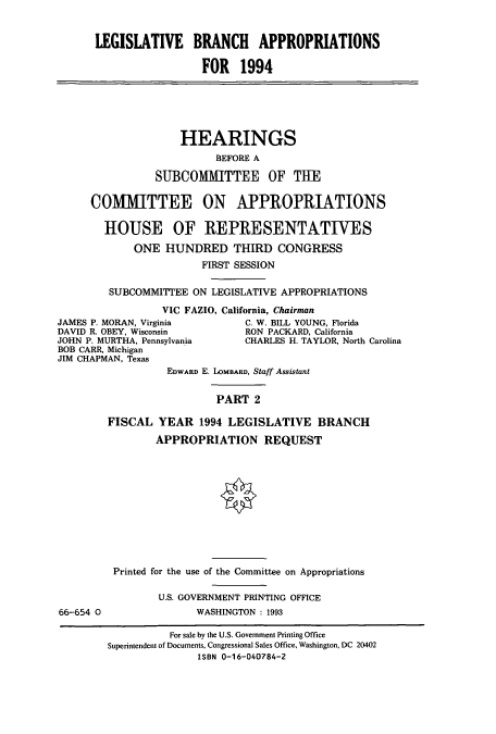 handle is hein.cbhear/cbhearings6804 and id is 1 raw text is: LEGISLATIVE BRANCH APPROPRIATIONS
FOR 1994
HEARINGS
BEFORE A
SUBCOMMITTEE OF THE
COMMITTEE ON APPROPRIATIONS
HOUSE OF REPRESENTATWES
ONE HUNDRED THIRD CONGRESS
FIRST SESSION
SUBCOMMITTEE ON LEGISLATIVE APPROPRIATIONS
VIC FAZIO, California, Chairman
JAMES P. MORAN, Virginia         C. W. BILL YOUNG, Florida
DAVID R. OBEY, Wisconsin         RON PACKARD, California
JOHN P. MURTHA, Pennsylvania     CHARLES H. TAYLOR, North Carolina
BOB CARR, Michigan
JIM CHAPMAN, Texas
EDWARD E. LoMBARD, Staff Assistant
PART 2
FISCAL YEAR 1994 LEGISLATIVE BRANCH
APPROPRIATION REQUEST
Printed for the use of the Committee on Appropriations
U.S. GOVERNMENT PRINTING OFFICE
66-654 0                WASHINGTON : 1993
For sale by the U.S. Government Printing Office
Superintendent of Documents, Congressional Sales Office, Washington, DC 20402
ISBN 0-16-040784-2


