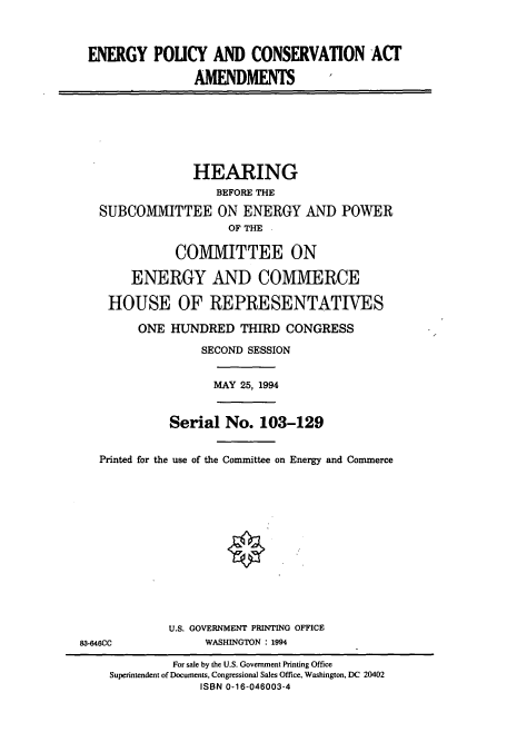 handle is hein.cbhear/cbhearings6807 and id is 1 raw text is: ENERGY POUCY AND CONSERVATION ACT
AMENDMENTS
HEARING
BEFORE THE
SUBCOMMITTEE ON ENERGY AND POWER
OF THE
COMMITTEE ON
ENERGY AND COMMERCE
HOUSE OF REPRESENTATIVES
ONE HUNDRED THIRD CONGRESS
SECOND SESSION
MAY 25, 1994
Serial No. 103-129
Printed for the use of the Committee on Energy and Commerce
U.S. GOVERNMENT PRINTING OFFICE
83-646CC             WASHINGTON : 1994
For sale by the U.S. Government Printing Office
Superintendent of Documents, Congressional Sales Office, Washington, DC 20402
ISBN 0-16-046003-4


