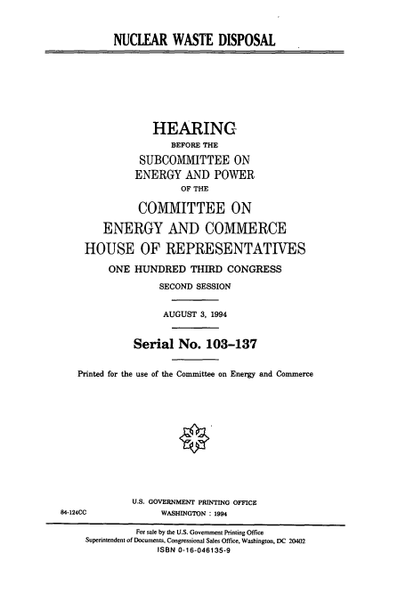 handle is hein.cbhear/cbhearings6811 and id is 1 raw text is: NUCLEAR WASTE DISPOSAL

HEARING
BEFORE THE
SUBCOMMITTEE ON
ENERGY AND POWER
OF THE
COMMITTEE ON
ENERGY AND COMMERCE
HOUSE OF REPRESENTATIVES
ONE HUNDRED THIRD CONGRESS
SECOND SESSION
AUGUST 3, 1994
Serial No. 103-137
Printed for the use of the Committee on Energy and Commerce
U.S. GOVERNMENT PRINTING OFFICE
84-124CC             WASHINGTON : 1994
For sale by the U.S. Government Printing Office
Superintendent of Documents, Congressional Sales Office, Washington, DC 20402
ISBN 0-16-046135-9


