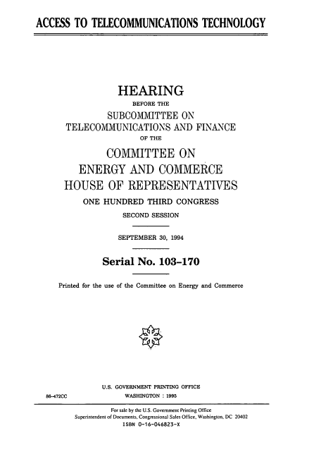 handle is hein.cbhear/cbhearings6817 and id is 1 raw text is: ACCESS TO TELECOMMUNICATIONS TECHNOLOGY

HEARING
BEFORE THE
SUBCOMMITTEE ON
TELECOMMUNICATIONS AND FINANCE
OF THE
COMMITTEE ON
ENERGY AND COMMERCE
HOUSE OF REPRESENTATIVES
ONE HUNDRED THIRD CONGRESS
SECOND SESSION
SEPTEMBER 30, 1994
Serial No. 103-170
Printed for the use of the Committee on Energy and Commerce

86-472CC

U.S. GOVERNMENT PRINTING OFFICE
WASHINGTON : 1995

For sale by the U.S. Government Printing Office
Superintendent of Documents, Congressional Sales Office, Washington, DC 20402
ISBN 0-16-046823-X


