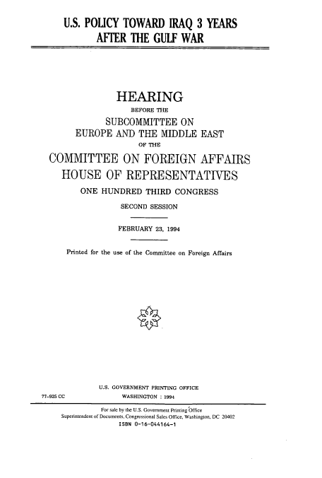 handle is hein.cbhear/cbhearings6838 and id is 1 raw text is: U.S. POLICY TOWARD IRAQ 3 YEARS
AFFER THE GULF WAR

HEARING
BEFORE THE
SUBCOMMITTEE ON
EUROPE AND THE MIDDLE EAST
OF THE
COMMITTEE ON FOREIGN AFFAIRS
HOUSE OF REPRESENTATIVES
ONE HUNDRED THIRD CONGRESS
SECOND SESSION
FEBRUARY 23, 1994
Printed for the use of the Committee on Foreign Affairs
U.S. GOVERNMENT PRINTING OFFICE
77-925 CC            WASHINGTON : 1994
For sale by the U.S. Government Printing Office
Superintendent of Documents, Congressional Sales Office, Washington, DC 20402
ISBN 0-16-044164-1



