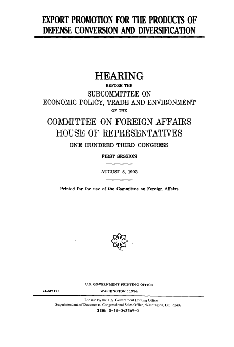 handle is hein.cbhear/cbhearings6840 and id is 1 raw text is: EXPORT PROMOTION FOR THE PRODUCTS OF
DEFENSE CONVERSION AND DIVERSIFICATION

HEARING
BEFORE THE
SUBCOMMITTEE ON
ECONOMIC POLICY, TRADE AND ENVIRONMENT
OF THE
COMMITTEE ON FOREIGN AFFAIRS
HOUSE OF REPRESENTATIVES
ONE HUNDRED THIRD CONGRESS
FIRST SESSION
AUGUST 5, 1993
Printed for the use of the Committee on Foreign Affairs

U.S. GOVERNMENT PRINTING OFFICE
WASHINGTON: 1994

74-647 CC

For sale by the U.S. Government Printing Office
Superintendent of Documents, Congressional Sales Office, Washington, DC 20402
ISBN 0-16-043369-X


