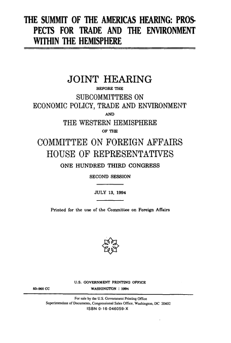 handle is hein.cbhear/cbhearings6846 and id is 1 raw text is: THE SUMMIT OF THE AMERICAS HEARING: PROS-
PECTS FOR TRADE AND THE ENVIRONMENT
WITHIN THE HEMISPHERE

JOINT HEARING
BEFORE THE
SUBCOMMITTEES ON
ECONOMIC POLICY, TRADE AND ENVIRONMENT
AMD
THE WESTERN HEMISPHERE
OF THE
COMMITTEE ON FOREIGN AFFAIRS
HOUSE OF REPRESENTATIVES
ONE HUNDRED THIRD CONGRESS
SECOND SESSION
JULY 13, 1994
Printed for the use of the Committee on Foreign Affairs
<0

83-960 CC

U.S. GOVERNMENT PRINTING OFFICE
WASHINGTON : 1994

For sale by the U.S. Government Printing Office
Superintendent of Documents, Congressional Sales Office, Washington, DC 20402
ISBN 0-16-046059-X


