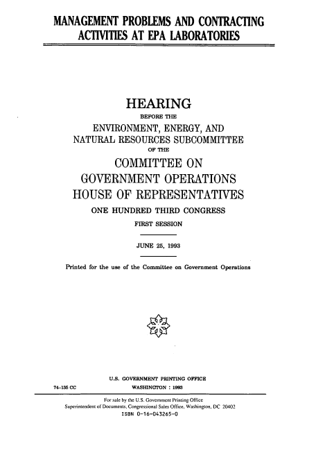 handle is hein.cbhear/cbhearings6871 and id is 1 raw text is: MANAGEMENT PROBLEMS AND CONTRACTING
ACTIVITIES AT EPA LABORATORIES

HEARING
BEFORE THE
ENVIRONMENT, ENERGY, AND
NATURAL RESOURCES SUBCOMMITTEE
OF THE
COMMITTEE ON
GOVERNMENT OPERATIONS
HOUSE OF REPRESENTATIVES
ONE HUNDRED THIRD CONGRESS
FIRST SESSION
JUNE 25, 1993
Printed for the use of the Committee on Government Operations

U.S. GOVERNMENT PRINTING OFFICE
WASHINGTON : 1993

74-135 CC

For sale by the U.S. Government Printing Office
Superintendent of Documents, Congressional Sales Office, Washington, DC 20402
ISBN 0-16-043265-0


