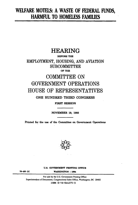 handle is hein.cbhear/cbhearings6881 and id is 1 raw text is: WELFARE MOTELS: A WASTE OF FEDERAL FUNDS,
HARMFUL TO HOMELESS FAMIUES

HEARING
BEFORE THE
EMPLOYMENT, HOUSING, AND AVIATION
SUBCOMMITTEE
OF THE
COMMITTEE ON
GOVERNMENT OPERATIONS
HOUSE OF REPRESENTATIVES
ONE HUNDRED THIRD CONGRESS
FIRST SESSION
NOVEMBER 19, 1993
Printed for the use of the Committee on Government Operations

78-430 CC

U.S. GOVERNMENT PRINTING OFFICE
WASHINGTON : 1994

For sale by the U.S. Government Printing Office
Superintendent of Documents, Congressional Sales Office, Washington, DC 20402
ISBN 0-16-044275-3


