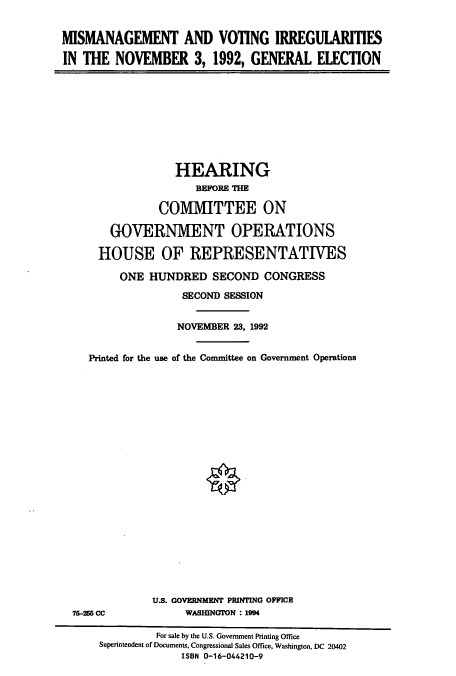 handle is hein.cbhear/cbhearings6884 and id is 1 raw text is: MISMANAGEMENT AND VOTING IRREGULARITIES
IN THE NOVEMBER 3, 1992, GENERAL ELECTION

HEARING
BEFORE THE
COMMITTEE ON
GOVERNMENT OPERATIONS
HOUSE OF REPRESENTATIVES
ONE HUNDRED SECOND CONGRESS
SECOND SESSION
NOVEMBER 23, 1992
Printed for the use of the Committee on Government Operations
U.S. GOVERNMENT PRINTING OFFICE

75-255 CC

WASHINGION : 1994

For sale by the U.S. Government Printing Office
Superintendent of Documents, Congressional Sales Office, Washington, DC 20402
ISBN 0-16-044210-9


