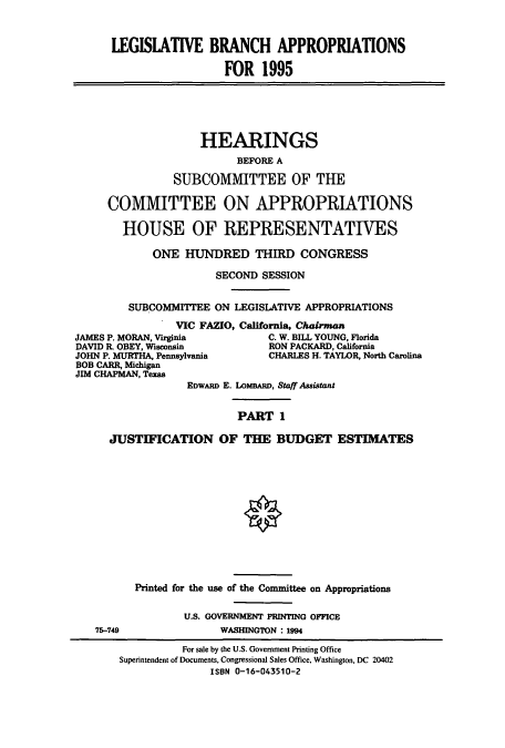 handle is hein.cbhear/cbhearings6885 and id is 1 raw text is: LEGISIATIVE BRANCH APPROPRIATIONS
FOR 1995

HEARINGS
BEFORE A
SUBCOMMITTEE OF THE
COMMITTEE ON APPROPRIATIONS
HOUSE OF REPRESENTATIVES
ONE HUNDRED THIRD CONGRESS
SECOND SESSION
SUBCOMMITTEE ON LEGISLATIVE APPROPRIATIONS
VIC FAZIO, California, Chairman
JAMES P. MORAN, Virginia           C. W. BILL YOUNG, Florida
DAVID R. OBEY, Wisconsin          RON PACKARD, California
JOHN P. MURTHA, Pennsylvania       CHARLES H. TAYLOR, North Carolina
BOB CARR, Michigan
JIM CHAPMAN, Texas
EDWARD E. LOMBARD, Staff Assistant
PART 1
JUSTIFICATION OF THE BUDGET ESTIMATES
O
Printed for the use of the Committee on Appropriations
U.S. GOVERNMENT PRINTING OFFICE
75-749                WASHINGTON : 1994
For sale by the U.S. Government Printing Office
Superintendent of Documents, Congressional Sales Office, Washington, DC 20402
ISBN 0-16-043510-2


