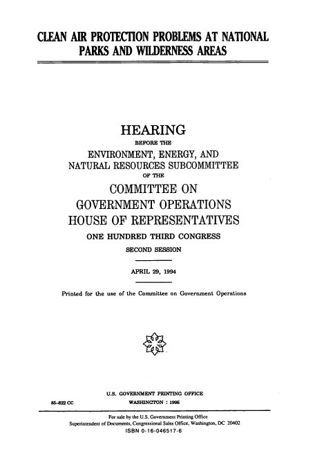 handle is hein.cbhear/cbhearings6900 and id is 1 raw text is: CLEAN AIR PROTECTION PROBLEMS AT NATIONAL
PARKS AND WILDERNESS AREAS
HEARING
BEFORE THE
ENVIRONMENT, ENERGY, AND
NATURAL RESOURCES SUBCOMMITTEE
OF THE
COMMITTEE ON
GOVERNMENT OPERATIONS
HOUSE OF REPRESENTATIVES
ONE HUNDRED THIRD CONGRESS
SECOND SESSION
APRIL 29, 1994
Printed for the use of the Committee on Government Operations
U.S. GOVERNMENT PRINTING OFFICE
85-822 CC           WASHINGTON : 1996
For sale by the U.S. Government Printing Office
Superintendent of Documents, Congressional Sales Office, Washington, DC 20402
ISBN 0-16-046517-6


