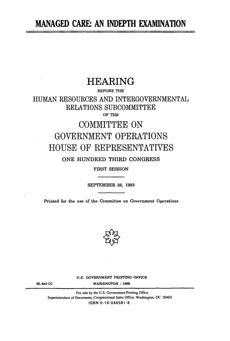 handle is hein.cbhear/cbhearings6901 and id is 1 raw text is: MANAGED CARE: AN INDEPTH EXAMINATION
HEARING
BEFORE THE
HUMAN RESOURCES AND INTERGOVERNMENTAL
RELATIONS SUBCOMMITTEE
OF THE
COMMITTEE ON
GOVERNMENT OPERATIONS
HOUSE OF REPRESENTATIVES
ONE HUNDRED THIRD CONGRESS
FIRST SESSION
SEPTEMBER 26, 1993
Printed for the use of the Committee on Government Operations
U.S. GOVERNMENT PRINTING OFFICE
85-840 CC             WASHINGTON : 1995
For sale by the U.S. Government Printing Office
Superintendent of Documents, Congressional Sales Office, Washington, DC 20402
ISBN 0-16-046581-8


