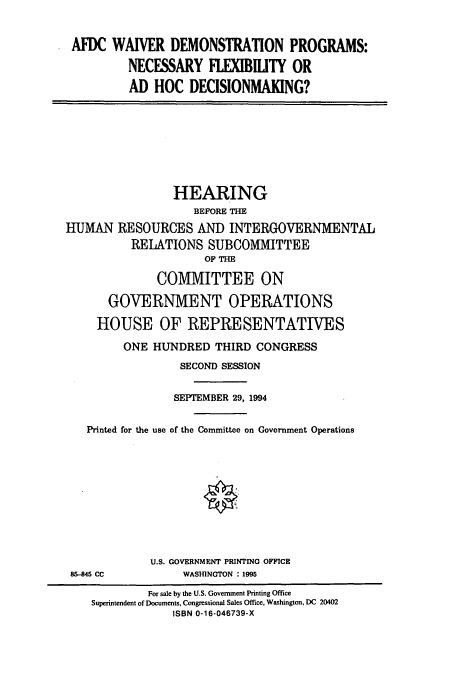 handle is hein.cbhear/cbhearings6905 and id is 1 raw text is: AFDC WAIVER DEMONSTRATION PROGRAMS:
NECESSARY FLEXIBILITY OR
AD HOC DECISIONMAKING?

HEARING
BEFORE THE
HUMAN RESOURCES AND INTERGOVERNMENTAL
RELATIONS SUBCOMMITTEE
OF THE
COMMITTEE ON
GOVERNMENT OPERATIONS
HOUSE OF REPRESENTATIVES
ONE HUNDRED THIRD CONGRESS
SECOND SESSION
SEPTEMBER 29, 1994
Printed for the use of the Committee on Government Operations
U.S. GOVERNMENT PRINTING OFFICE
85-845 CC             WASHINGTON : 1995
For sale by the U.S. Government Printing Office
Superintendent of Documents, Congressional Sales Office, Washington, DC 20402
ISBN 0-16-046739-X


