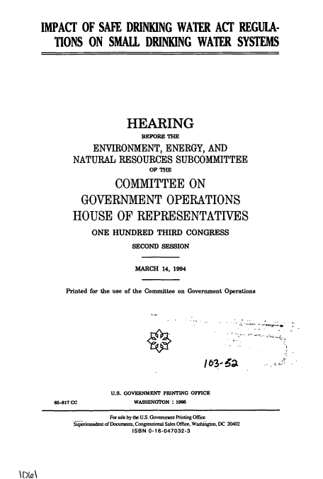 handle is hein.cbhear/cbhearings6909 and id is 1 raw text is: IMPACT OF SAFE DRINKING WATER ACT REGULA-
TIONS ON SMALL DRINKING WATER SYSTEMS

HEARING
BEFORE THE
ENVIRONMENT, ENERGY, AND
NATURAL RESOURCES SUBCOMMITTEE
OF THE
COMMITTEE ON
GOVERNMENT OPERATIONS
HOUSE OF REPRESENTATIVES
ONE HUNDRED THIRD CONGRESS
SECOND SESSION
MARCH 14, 1994
Printed for the use of the Committee on Government Operations

163-62~

85-817 CC

A

U.S. GOVERNMENT PRINTING OFFICE
WASHINGTON : 1996

For sale by the US. Government Printing Office
printendent of Documents, Congressional Sales Office, Washington, DC 20402
ISBN 0-16-047032-3


