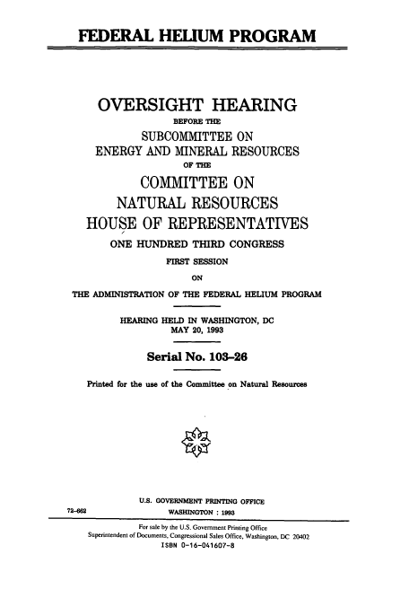 handle is hein.cbhear/cbhearings6921 and id is 1 raw text is: FEDERAL HELIUM PROGRAM
OVERSIGHT HEARING
BEFORE THE
SUBCOMMITTEE ON
ENERGY AND MINERAL RESOURCES
OF THE
COMMITTEE ON
NATURAL RESOURCES
HOUSE OF REPRESENTATIVES
ONE HUNDRED THIRD CONGRESS
FIRST SESSION
ON
THE ADMINISTRATION OF THE FEDERAL HELIUM PROGRAM
HEARING HELD IN WASHINGTON, DC
MAY 20, 1993
Serial No. 103-26
Printed for the use of the Committee on Natural Resources
U.S. GOVERNMENT PRINTING OFFICE
72-0                WASMNGTON : 1993
For sale by the U.S. Government Printing Office
Superintendent of Documents, Congressional Sales Office, Washington, DC 20402
ISBN 0-16-041607-8


