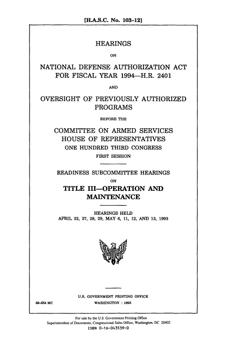 handle is hein.cbhear/cbhearings6967 and id is 1 raw text is: [H.A.S.C. No. 103-12]
HEARINGS
ON
NATIONAL DEFENSE AUTHORIZATION ACT
FOR FISCAL YEAR 1994-H.R. 2401
AND
OVERSIGHT OF PREVIOUSLY AUTHORIZED
PROGRAMS
BEFORE THE
COMMITTEE ON ARMED SERVICES
HOUSE OF REPRESENTATIVES
ONE HUNDRED THIRD CONGRESS
FIRST SESSION
READINESS SUBCOMMITTEE HEARINGS
ON
TITLE III-OPERATION AND
MAINTENANCE

HEARINGS HELD
APRIL 22, 27, 28, 29, MAY 6, 11, 12, AND 13, 1993

U.S. GOVERNMENT PRINTING OFFICE
WASHINGTON : 1993

68-554 MC

For sale by the U.S. Government Printing Office
Superintendent of Documents, Congressional Sales Office, Washington, DC 20402
ISBN 0-16-043539-0


